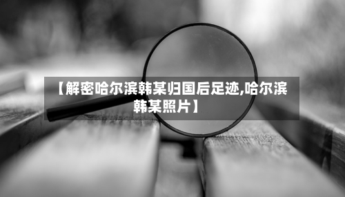 【解密哈尔滨韩某归国后足迹,哈尔滨韩某照片】-第1张图片