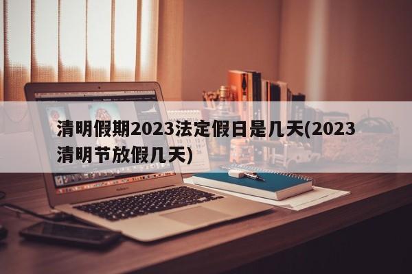 清明假期2023法定假日是几天(2023清明节放假几天)