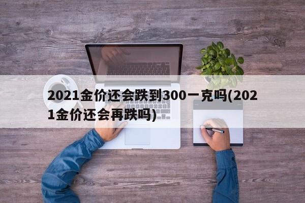 2021金价还会跌到300一克吗(2021金价还会再跌吗)