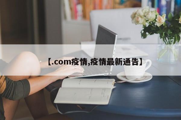 【.com疫情,疫情最新通告】