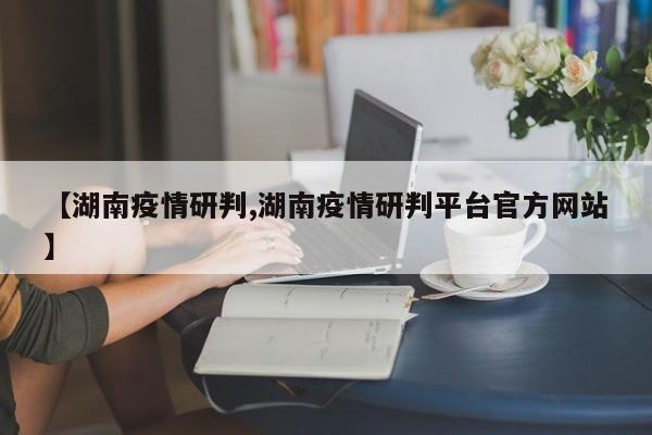 【湖南疫情研判,湖南疫情研判平台官方网站】