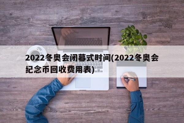 2022冬奥会闭幕式时间(2022冬奥会纪念币回收费用表)